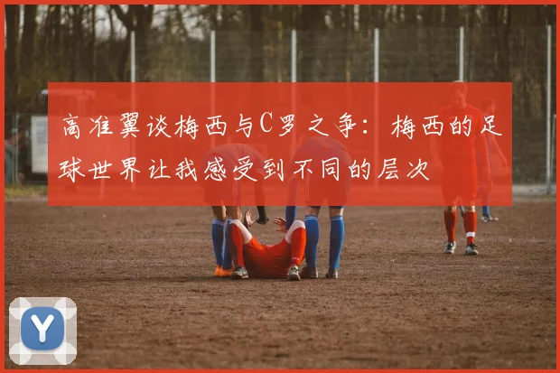 高准翼谈梅西与C罗之争：梅西的足球世界让我感受到不同的层次