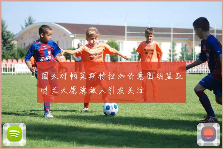 国米对帕莱斯特拉加价意图明显亚特兰大愿意放人引发关注