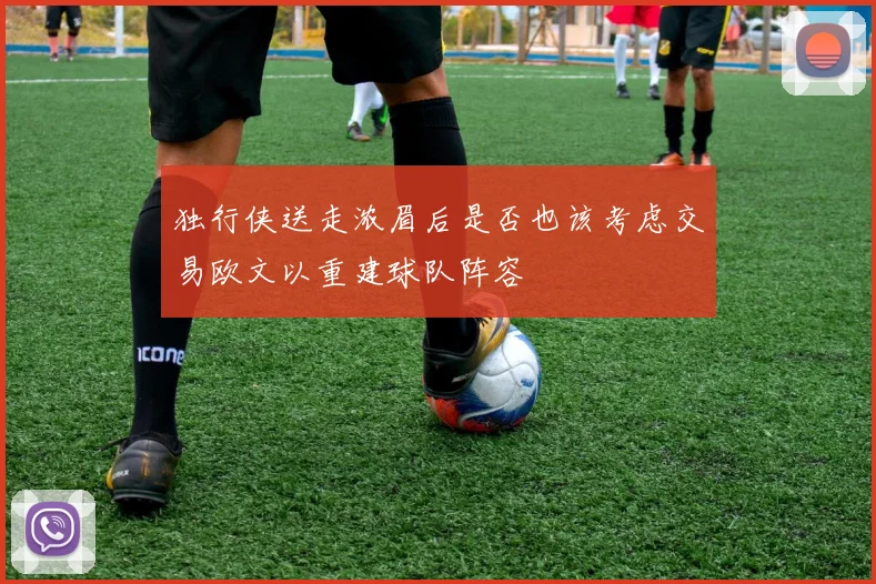 独行侠送走浓眉后是否也该考虑交易欧文以重建球队阵容