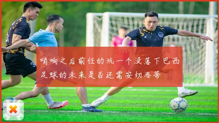 哨响之后前任的坑一个没落下巴西足球的未来是否还需安切洛蒂