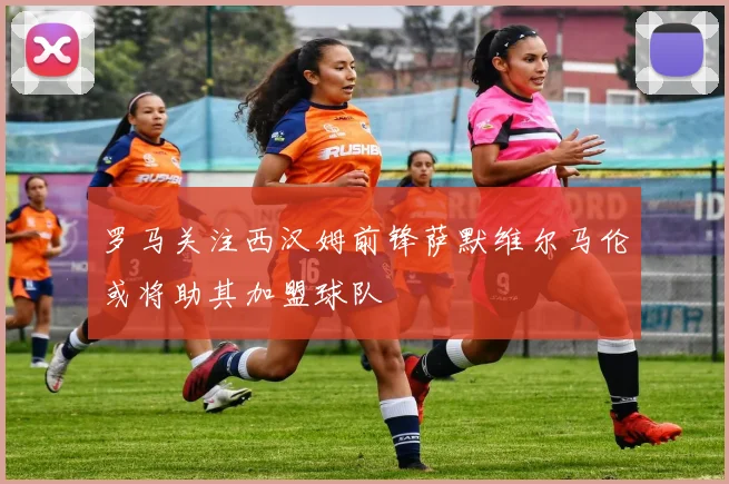 罗马关注西汉姆前锋萨默维尔马伦或将助其加盟球队