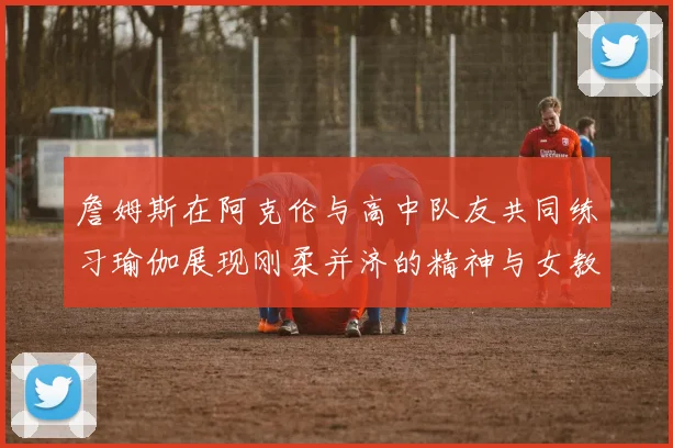 詹姆斯在阿克伦与高中队友共同练习瑜伽展现刚柔并济的精神与女教练合影留念