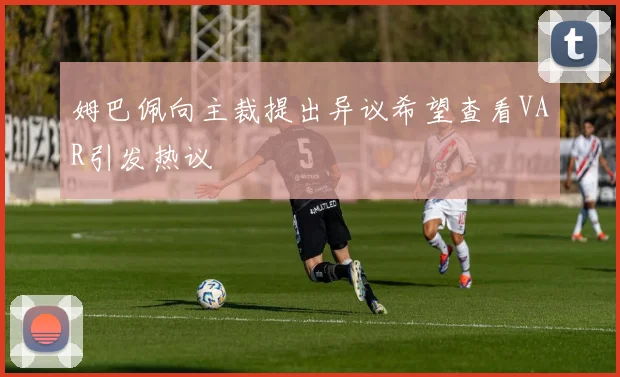 姆巴佩向主裁提出异议希望查看VAR引发热议