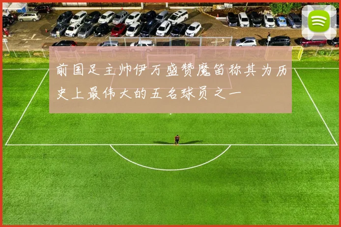 前国足主帅伊万盛赞魔笛称其为历史上最伟大的五名球员之一
