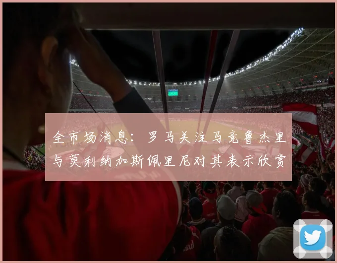 全市场消息：罗马关注马竞鲁杰里与莫利纳加斯佩里尼对其表示欣赏