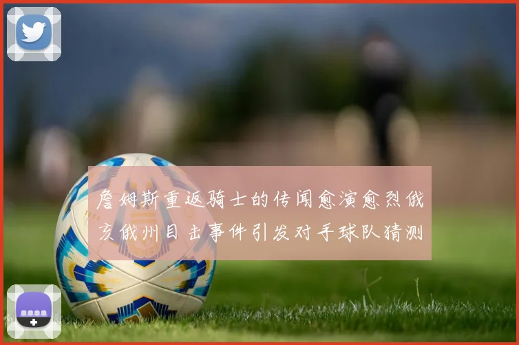 詹姆斯重返骑士的传闻愈演愈烈俄亥俄州目击事件引发对手球队猜测