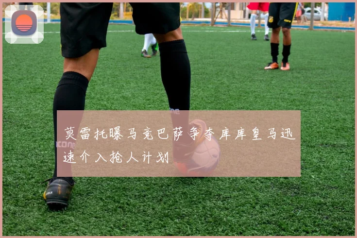莫雷托曝马竞巴萨争夺库库皇马迅速介入抢人计划