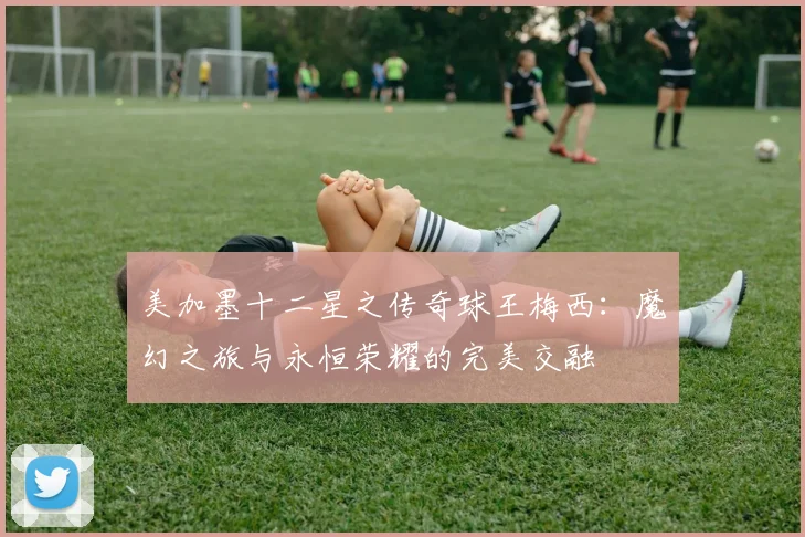 美加墨十二星之传奇球王梅西：魔幻之旅与永恒荣耀的完美交融