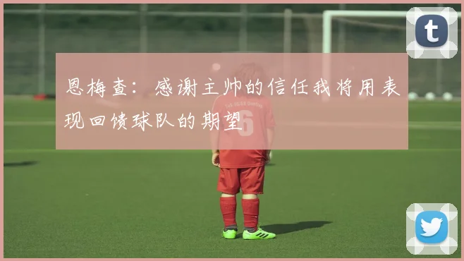 恩梅查：感谢主帅的信任我将用表现回馈球队的期望