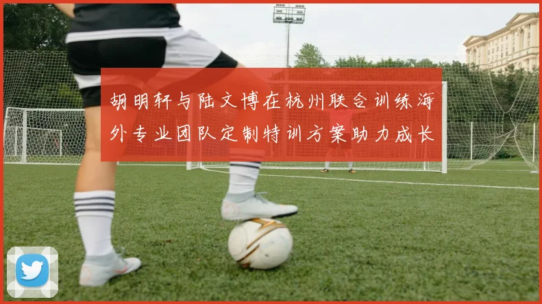 胡明轩与陆文博在杭州联合训练海外专业团队定制特训方案助力成长