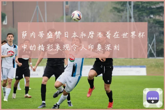 萨内蒂盛赞日本和摩洛哥在世界杯中的精彩表现令人印象深刻