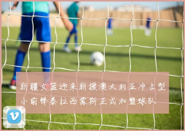 新疆女篮迎来新援澳大利亚冲击型小前锋泰拉西蒙斯正式加盟球队