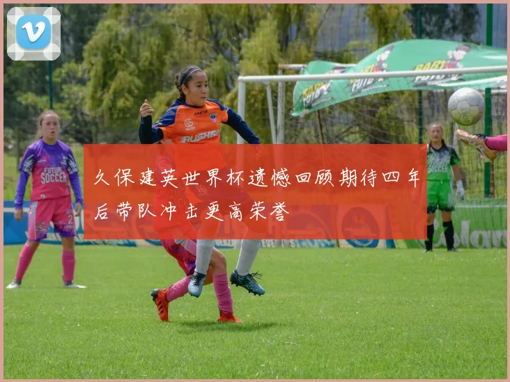 久保建英世界杯遗憾回顾期待四年后带队冲击更高荣誉