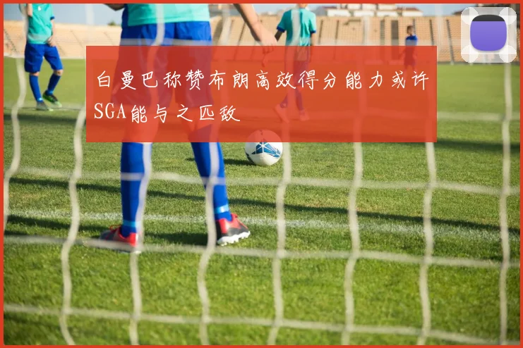白曼巴称赞布朗高效得分能力或许SGA能与之匹敌